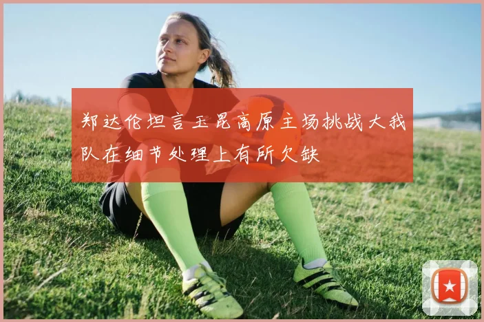 郑达伦坦言玉昆高原主场挑战大我队在细节处理上有所欠缺