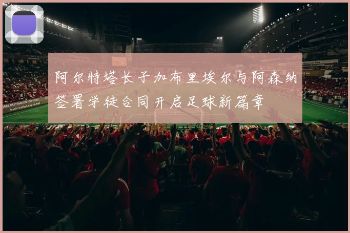 阿尔特塔长子加布里埃尔与阿森纳签署学徒合同开启足球新篇章