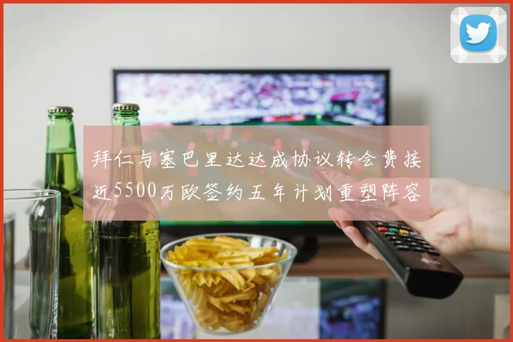 拜仁与塞巴里达达成协议转会费接近5500万欧签约五年计划重塑阵容