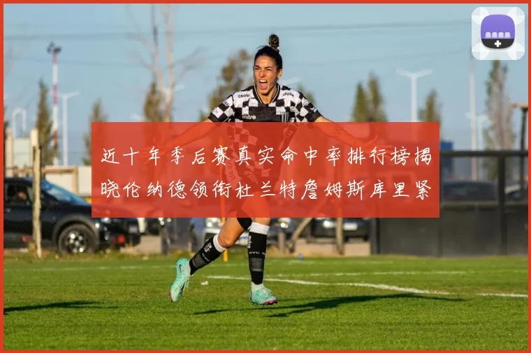 近十年季后赛真实命中率排行榜揭晓伦纳德领衔杜兰特詹姆斯库里紧随其后