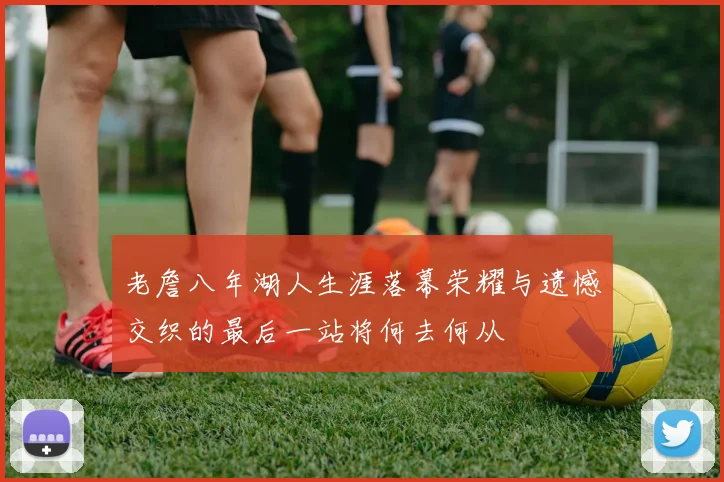 老詹八年湖人生涯落幕荣耀与遗憾交织的最后一站将何去何从