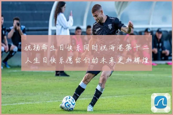 祝杨希生日快乐同时祝海港第十二人生日快乐愿你们的未来更加辉煌绚烂