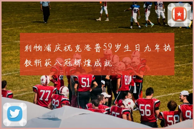 利物浦庆祝克洛普59岁生日九年执教斩获八冠辉煌成就
