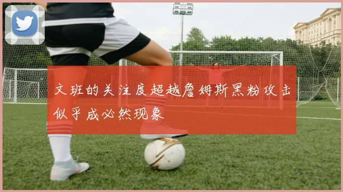 文班的关注度超越詹姆斯黑粉攻击似乎成必然现象