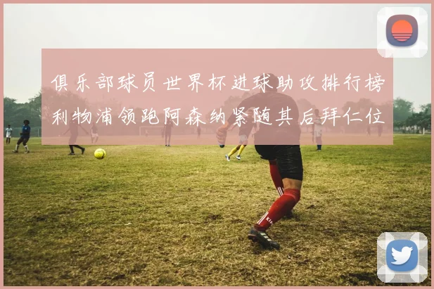 俱乐部球员世界杯进球助攻排行榜利物浦领跑阿森纳紧随其后拜仁位列第三