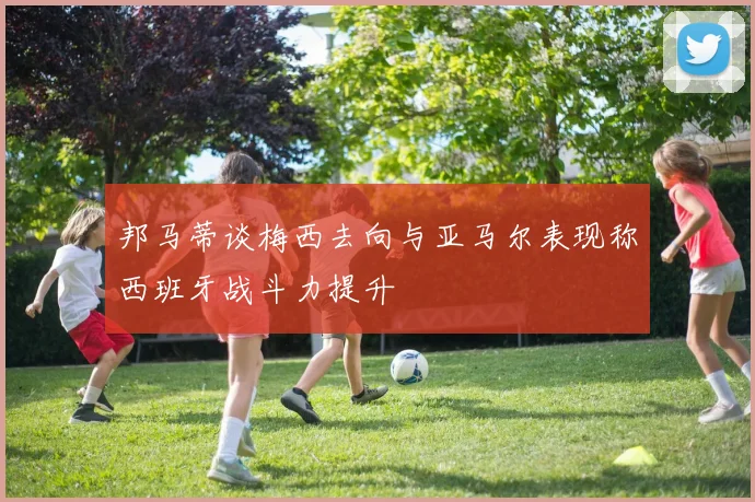 邦马蒂谈梅西去向与亚马尔表现称西班牙战斗力提升