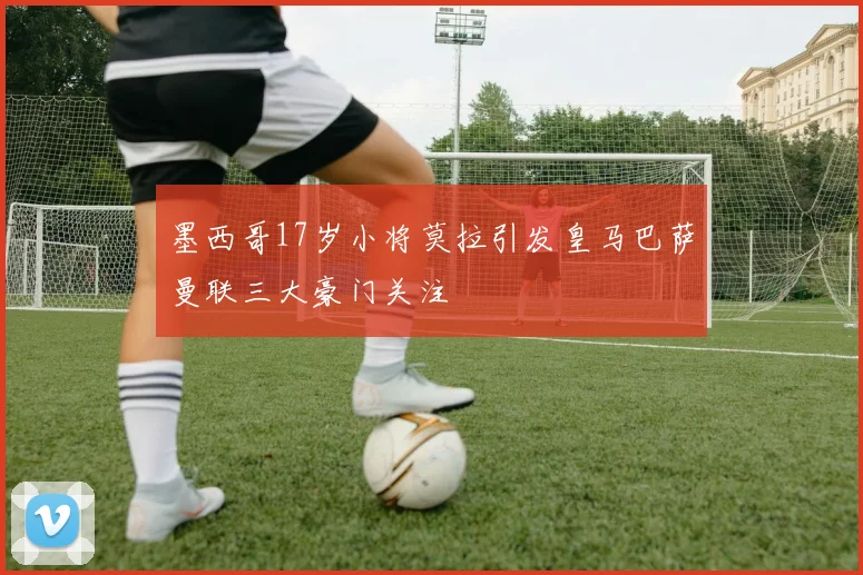 墨西哥17岁小将莫拉引发皇马巴萨曼联三大豪门关注