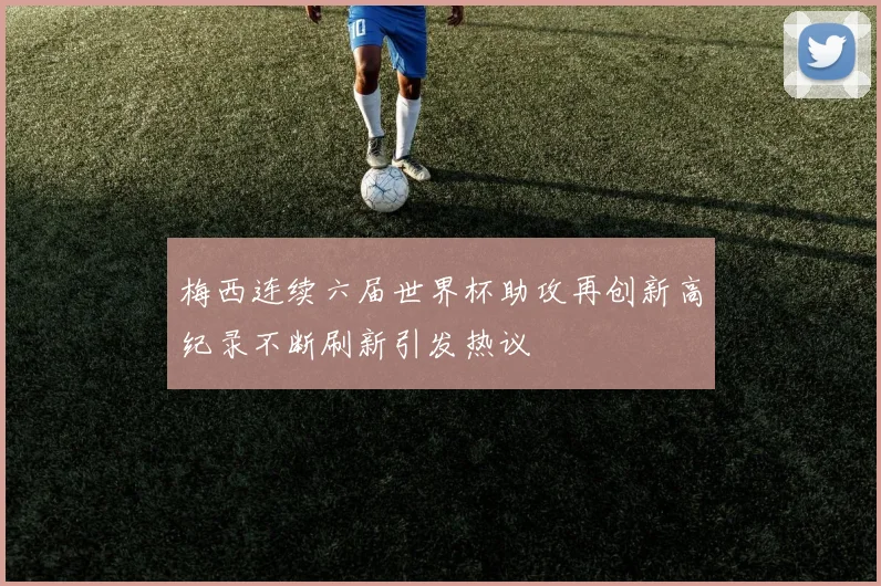 梅西连续六届世界杯助攻再创新高纪录不断刷新引发热议