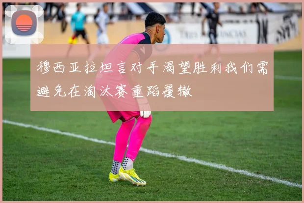 穆西亚拉坦言对手渴望胜利我们需避免在淘汰赛重蹈覆辙