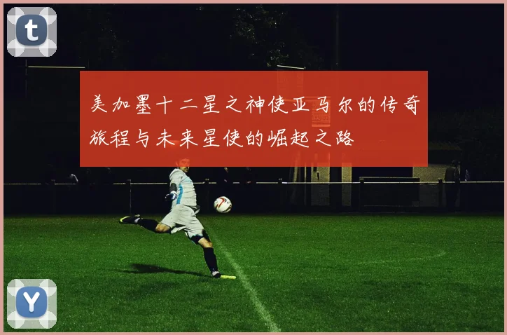 美加墨十二星之神使亚马尔的传奇旅程与未来星使的崛起之路