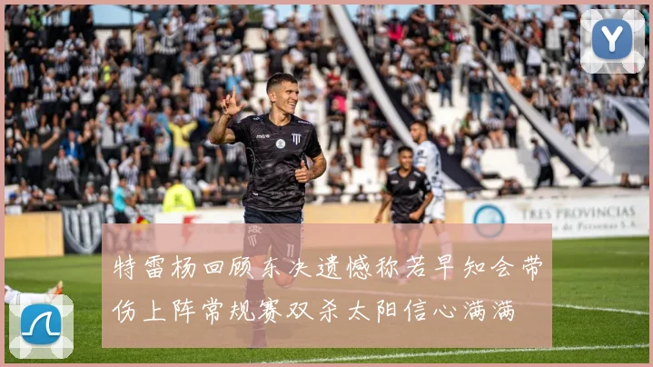 特雷杨回顾东决遗憾称若早知会带伤上阵常规赛双杀太阳信心满满