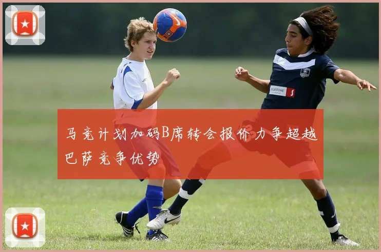 马竞计划加码B席转会报价力争超越巴萨竞争优势
