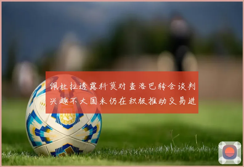 佩杜拉透露科莫对查洛巴转会谈判兴趣不大国米仍在积极推动交易进程