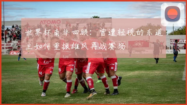 世界杯南非回顾：曾遭轻视的东道主如何重振雄风再战赛场