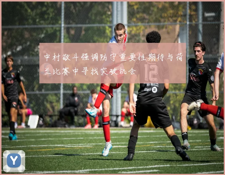 中村敬斗强调防守重要性期待与荷兰比赛中寻找突破机会