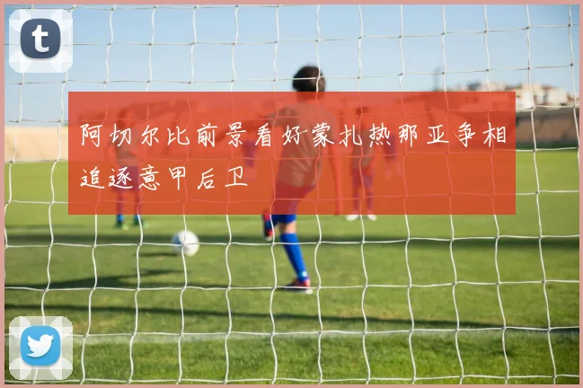 阿切尔比前景看好蒙扎热那亚争相追逐意甲后卫
