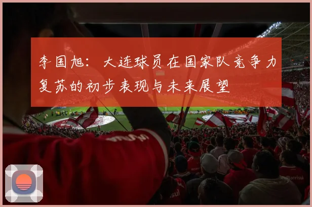 李国旭：大连球员在国家队竞争力复苏的初步表现与未来展望