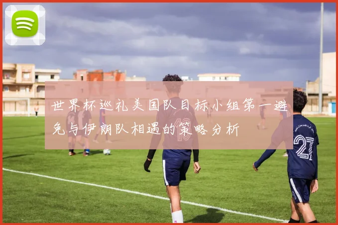 世界杯巡礼美国队目标小组第一避免与伊朗队相遇的策略分析