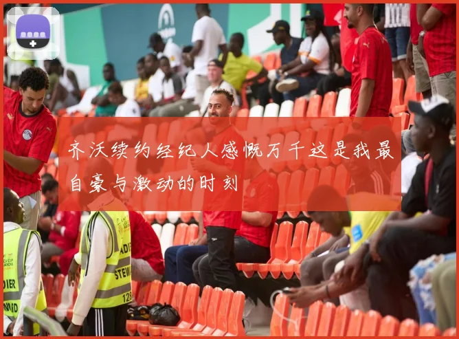 齐沃续约经纪人感慨万千这是我最自豪与激动的时刻