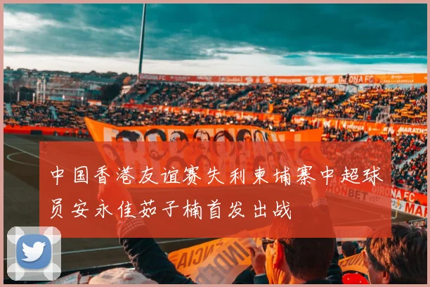 中国香港友谊赛失利柬埔寨中超球员安永佳茹子楠首发出战