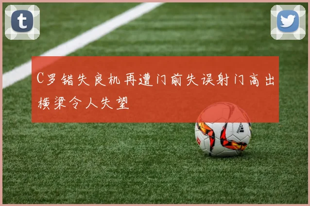 C罗错失良机再遭门前失误射门高出横梁令人失望