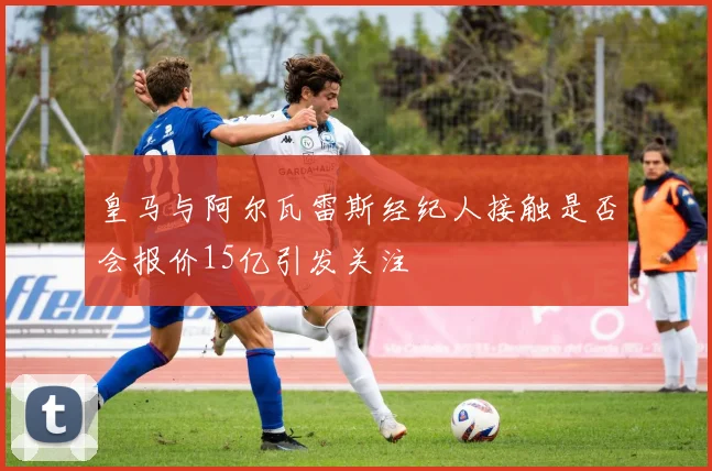 皇马与阿尔瓦雷斯经纪人接触是否会报价15亿引发关注