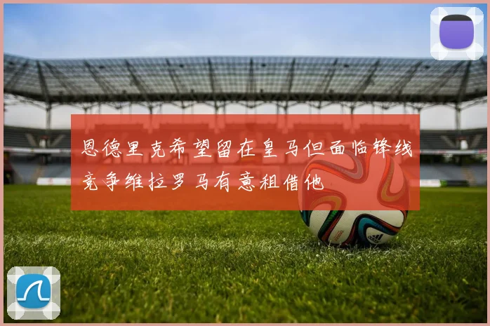 恩德里克希望留在皇马但面临锋线竞争维拉罗马有意租借他